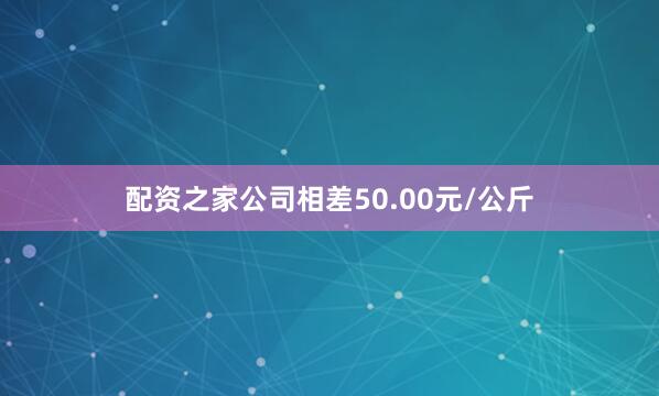 配资之家公司相差50.00元/公斤