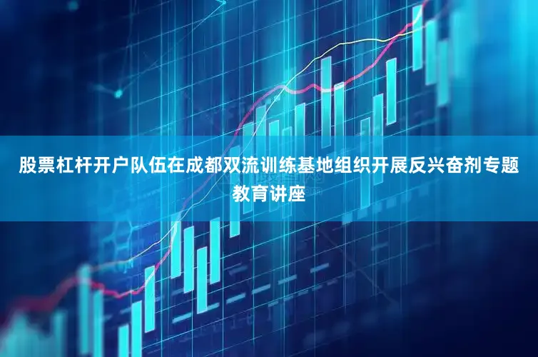 股票杠杆开户队伍在成都双流训练基地组织开展反兴奋剂专题教育讲座
