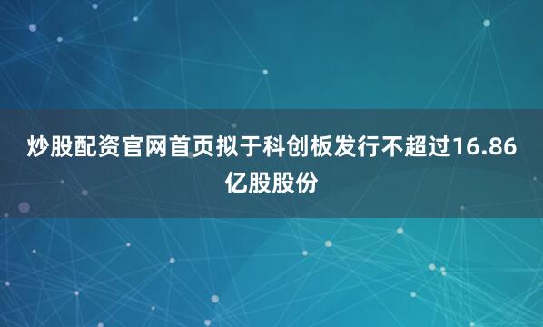 炒股配资官网首页拟于科创板发行不超过16.86亿股股份