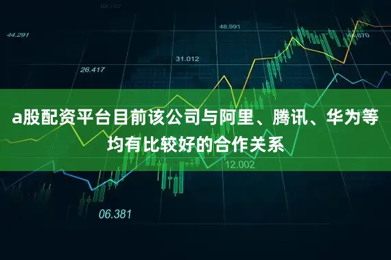 a股配资平台目前该公司与阿里、腾讯、华为等均有比较好的合作关系