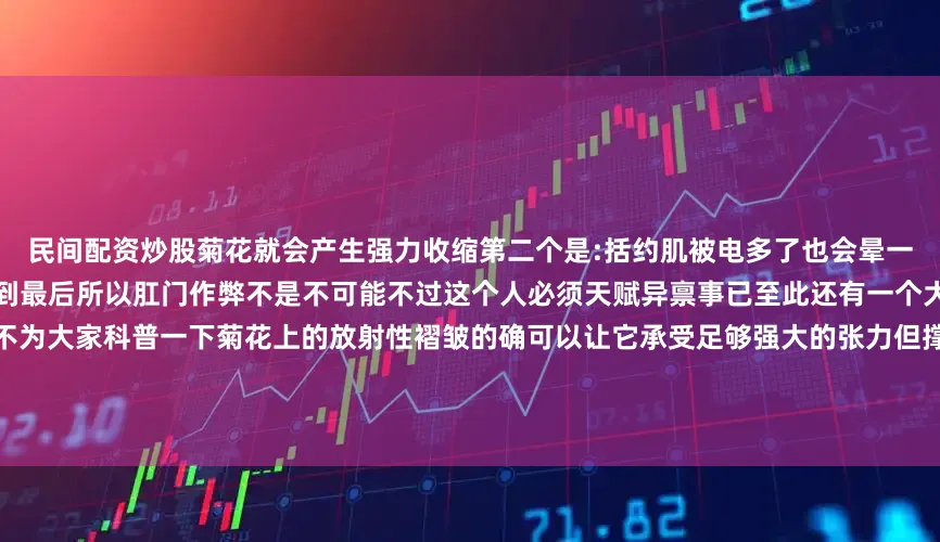 民间配资炒股菊花就会产生强力收缩第二个是:括约肌被电多了也会晕一局棋下个一两小时菊花不一定能撑到最后所以肛门作弊不是不可能不过这个人必须天赋异禀事已至此还有一个大家可能会关心的重要知识我不得不为大家科普一下菊花上的放射性褶皱的确可以让它承受足够强大的张力但撑大容易复原难简单来说你可以把它看成女生绑头发用的皮筋但如果你长期的人为的进行扩肛它肯定会变得松松垮垮好了以上就是我们今天的菊花小课堂缩菊吧!超