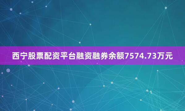 西宁股票配资平台融资融券余额7574.73万元