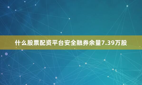 什么股票配资平台安全融券余量7.39万股
