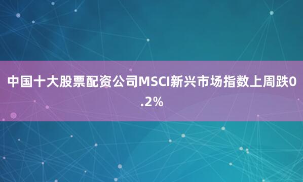 中国十大股票配资公司　　MSCI新兴市场指数上周跌0.2%