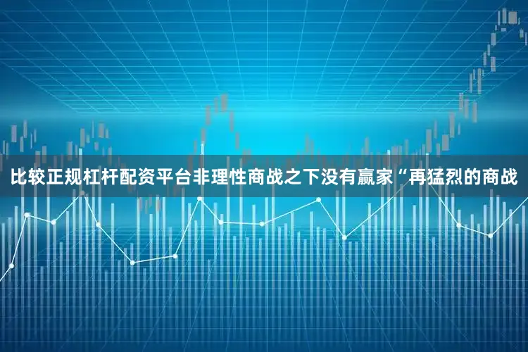 比较正规杠杆配资平台非理性商战之下没有赢家“再猛烈的商战