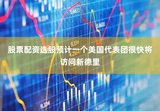 股票配资选股预计一个美国代表团很快将访问新德里