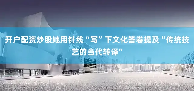 开户配资炒股她用针线“写”下文化答卷提及“传统技艺的当代转译”
