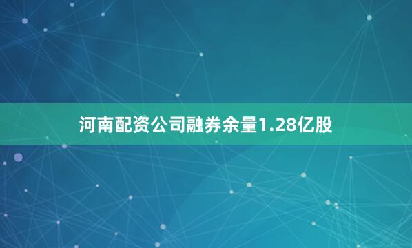 河南配资公司融券余量1.28亿股