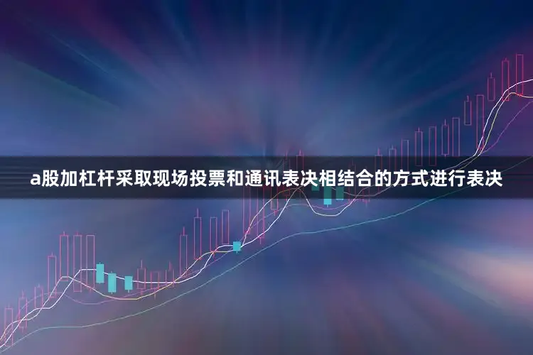 a股加杠杆采取现场投票和通讯表决相结合的方式进行表决