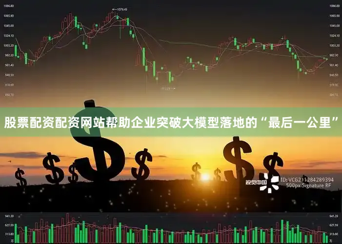 股票配资配资网站帮助企业突破大模型落地的“最后一公里”