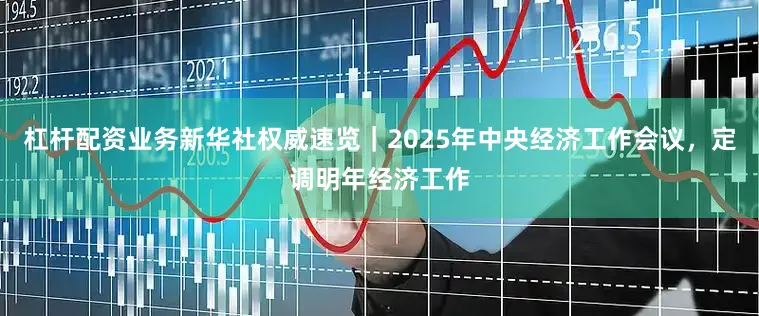 杠杆配资业务新华社权威速览｜2025年中央经济工作会议，定调明年经济工作